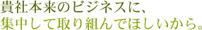 貴社本来のビジネスに、集中して取り組んでほしいから。