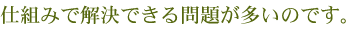 仕組みで解決できる問題が多いのです。