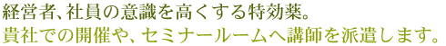 経営者、社員の意識を高くする特効薬。貴社での開催や、セミナールームへ講師を派遣します。